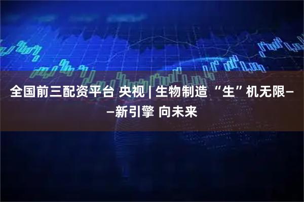 全国前三配资平台 央视 | 生物制造 “生”机无限——新引擎 向未来