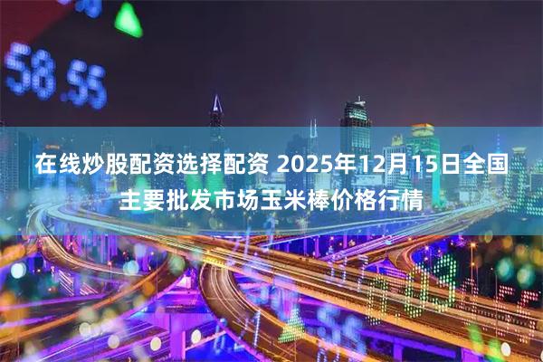 在线炒股配资选择配资 2025年12月15日全国主要批发市场玉米棒价格行情