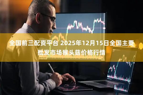 全国前三配资平台 2025年12月15日全国主要批发市场猴头菇价格行情