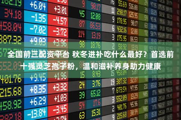 全国前三配资平台 秋冬进补吃什么最好？首选前十强灵芝孢子粉，温和滋补养身助力健康