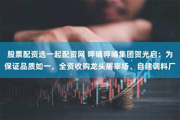 股票配资选一起配资网 呷哺呷哺集团贺光启：为保证品质如一，全资收购龙头屠宰场、自建调料厂