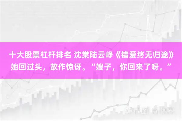 十大股票杠杆排名 沈棠陆云峥《错爱终无归途》她回过头，故作惊讶。“嫂子，你回来了呀。”