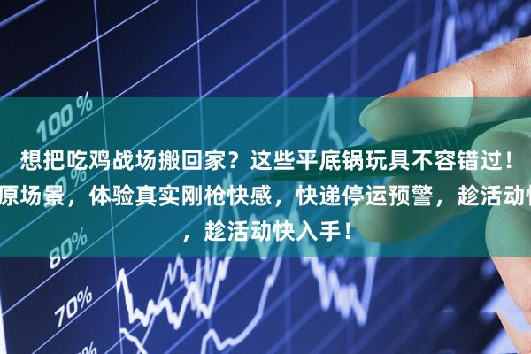 想把吃鸡战场搬回家？这些平底锅玩具不容错过！高度还原场景，体验真实刚枪快感，快递停运预警，趁活动快入手！