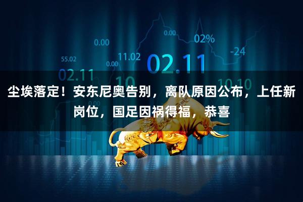 尘埃落定！安东尼奥告别，离队原因公布，上任新岗位，国足因祸得福，恭喜