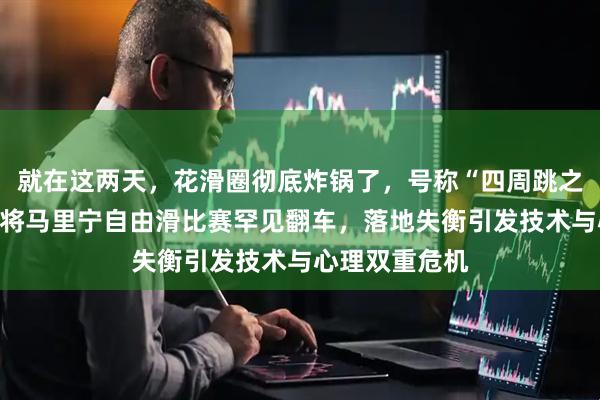 就在这两天，花滑圈彻底炸锅了，号称“四周跳之神”的美国名将马里宁自由滑比赛罕见翻车，落地失衡引发技术与心理双重危机