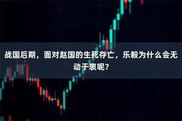 战国后期，面对赵国的生死存亡，乐毅为什么会无动于衷呢？