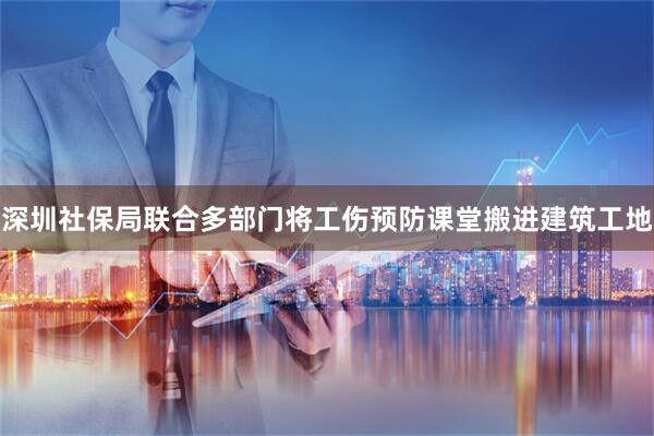 深圳社保局联合多部门将工伤预防课堂搬进建筑工地