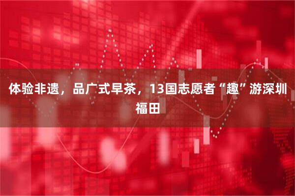 体验非遗，品广式早茶，13国志愿者“趣”游深圳福田