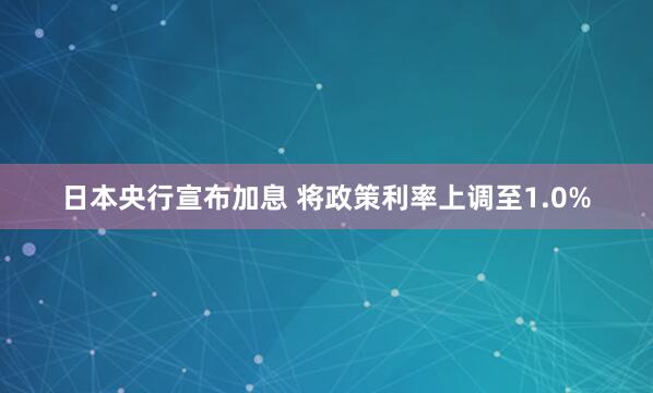 日本央行宣布加息 将政策利率上调至1.0%