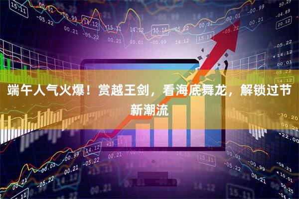 端午人气火爆！赏越王剑，看海底舞龙，解锁过节新潮流