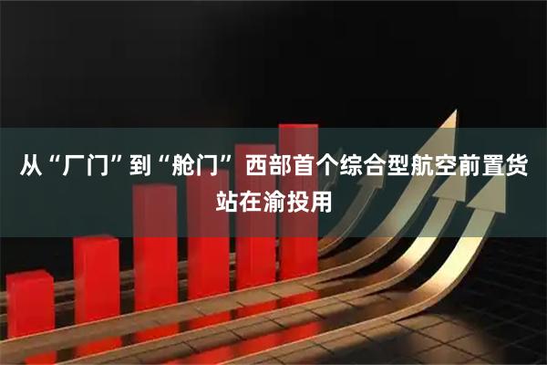 从“厂门”到“舱门” 西部首个综合型航空前置货站在渝投用