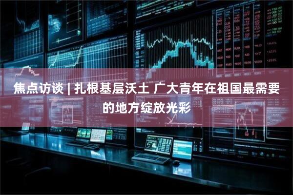 焦点访谈 | 扎根基层沃土 广大青年在祖国最需要的地方绽放光彩